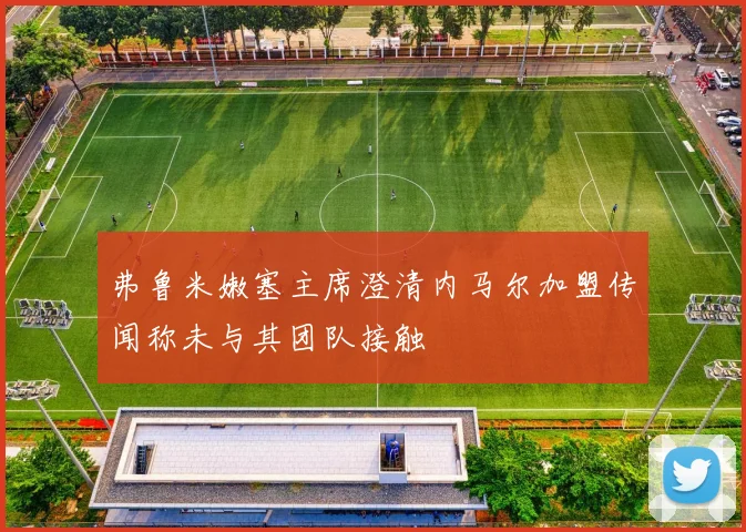 弗鲁米嫩塞主席澄清内马尔加盟传闻称未与其团队接触