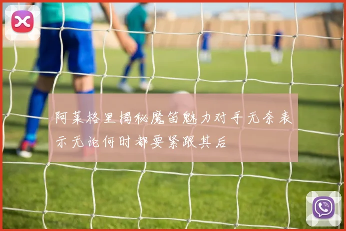 阿莱格里揭秘魔笛魅力对手无奈表示无论何时都要紧跟其后