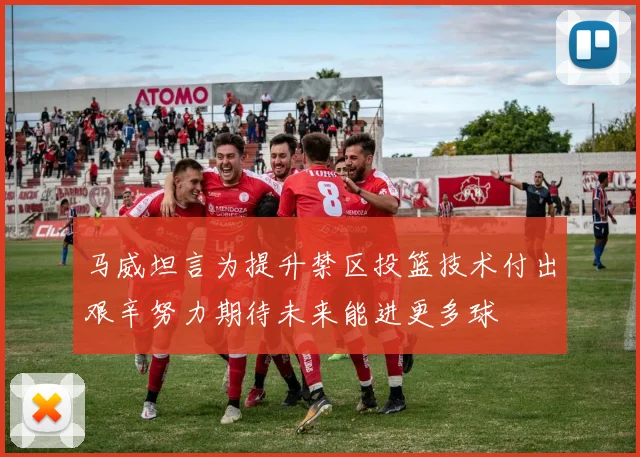 马威坦言为提升禁区投篮技术付出艰辛努力期待未来能进更多球