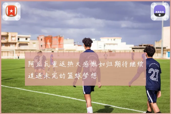 阿丘瓦重返热火感慨如归期待继续追逐未完的篮球梦想