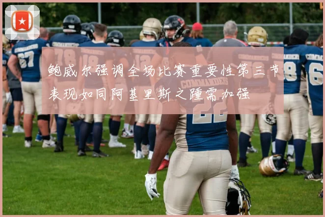 鲍威尔强调全场比赛重要性第三节表现如同阿基里斯之踵需加强