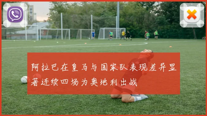 阿拉巴在皇马与国家队表现差异显著连续四场为奥地利出战