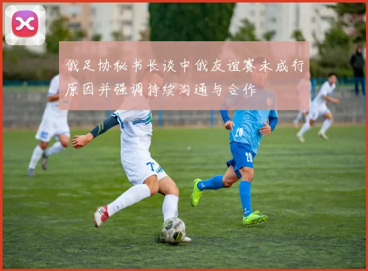 俄足协秘书长谈中俄友谊赛未成行原因并强调持续沟通与合作