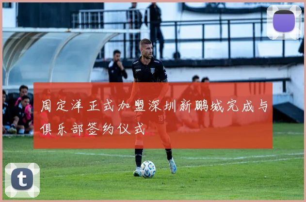 周定洋正式加盟深圳新鹏城完成与俱乐部签约仪式