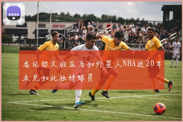 名记称文班亚马如外星人NBA近20年未见如此独特球员