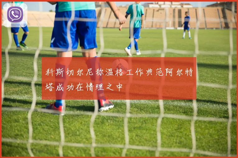 科斯切尔尼称温格工作典范阿尔特塔成功在情理之中