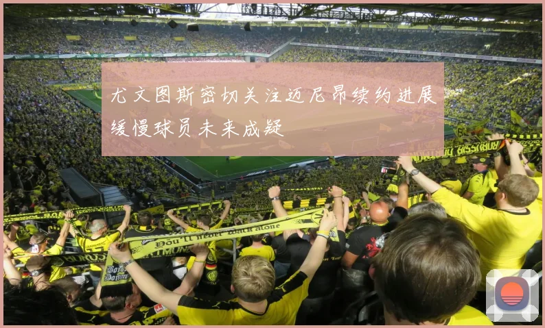 尤文图斯密切关注迈尼昂续约进展缓慢球员未来成疑
