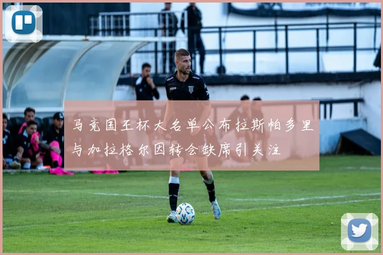 马竞国王杯大名单公布拉斯帕多里与加拉格尔因转会缺席引关注