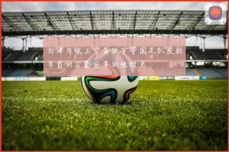 刘洋与张玉宁黄政宇等国足队友新年首训合影分享训练时光