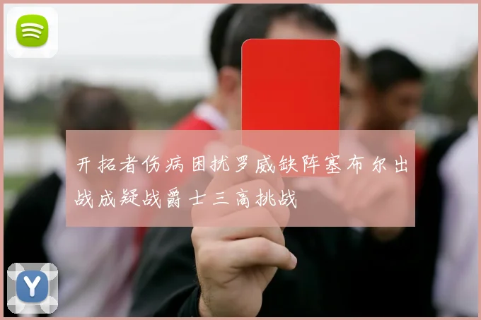 开拓者伤病困扰罗威缺阵塞布尔出战成疑战爵士三高挑战