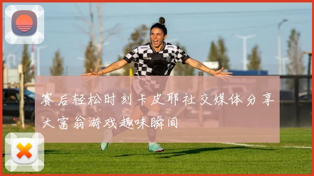 赛后轻松时刻卡皮耶社交媒体分享大富翁游戏趣味瞬间
