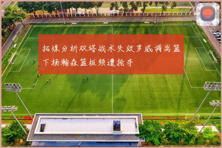 拓媒分析双塔战术失效罗威调离篮下杨瀚森篮板频遭抢夺