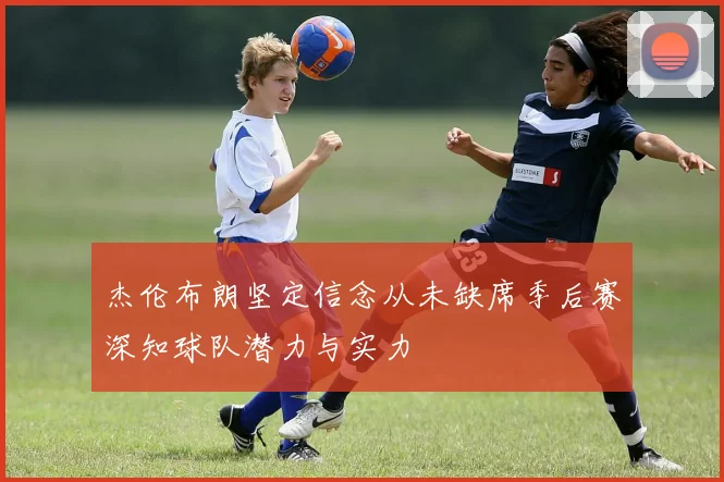 杰伦布朗坚定信念从未缺席季后赛深知球队潜力与实力