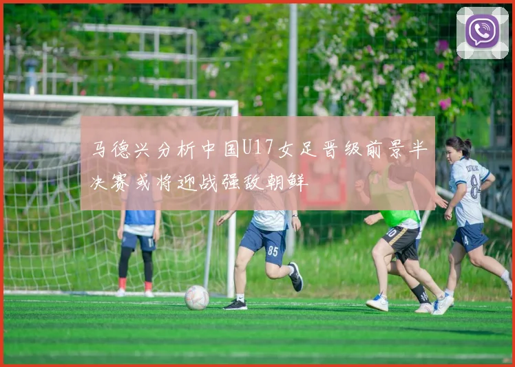 马德兴分析中国U17女足晋级前景半决赛或将迎战强敌朝鲜