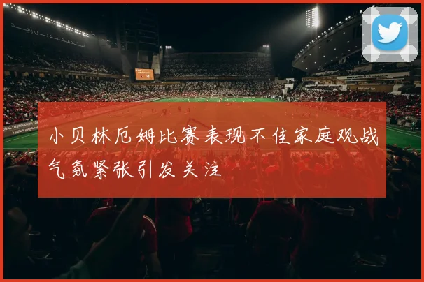 小贝林厄姆比赛表现不佳家庭观战气氛紧张引发关注