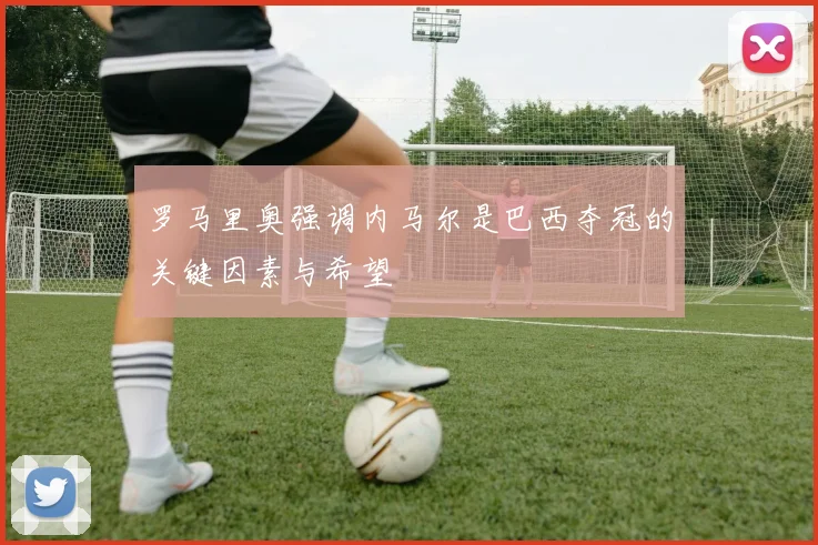 罗马里奥强调内马尔是巴西夺冠的关键因素与希望