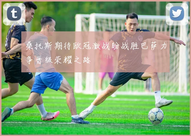 桑托斯期待欧冠激战盼战胜巴萨力争晋级荣耀之路