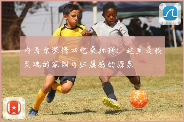 内马尔深情回忆桑托斯：这里是我灵魂的家园与归属感的源泉